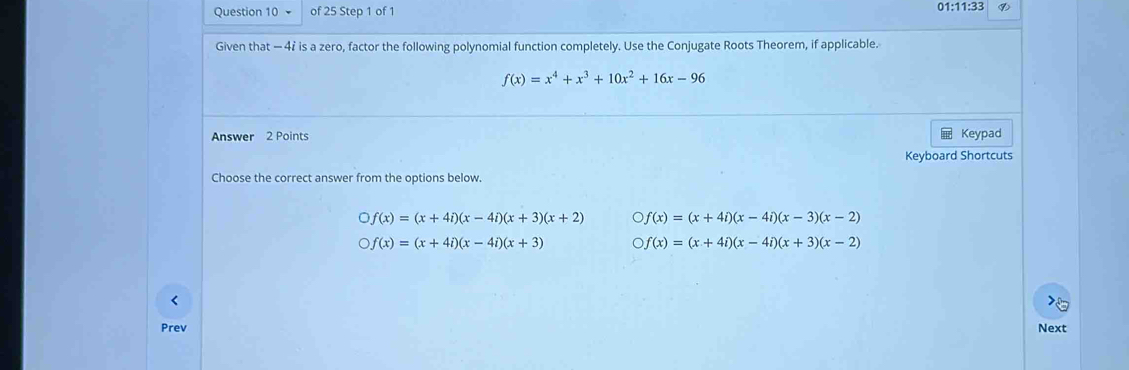 01:11:33 ⑨
Given that - 42 is a zero, factor the following polynomial function completely. Use the Conjugate Roots Theorem, if applicable.
f(x)=x^4+x^3+10x^2+16x-96
Answer 2 Points Keypad
Keyboard Shortcuts
Choose the correct answer from the options below.
bigcirc f(x)=(x+4i)(x-4i)(x+3)(x+2) bigcirc f(x)=(x+4i)(x-4i)(x-3)(x-2)
bigcirc f(x)=(x+4i)(x-4i)(x+3) bigcirc f(x)=(x+4i)(x-4i)(x+3)(x-2)
Prev Next