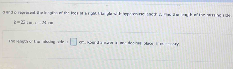 a and b represent the lengths of the legs of a right triangle with hypotenuse length c. Find the length of the missing side.
b=22cm, c=24cm
The length of the missing side is □ cm. Round answer to one decimal place, if necessary.