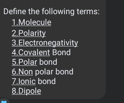 Define the following terms: 
1.Molecule 
2.Polarity 
3.Electronegativity 
4.Covalent Bond 
5.Polar bond 
6.Non polar bond 
7.Ionic bond 
8.Dipole