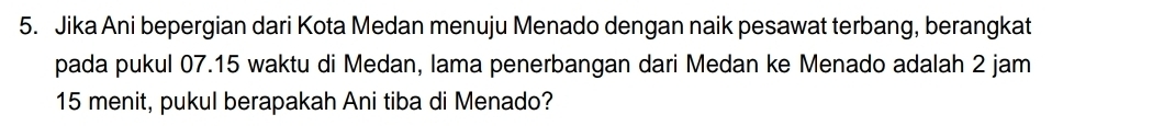 Jika Ani bepergian dari Kota Medan menuju Menado dengan naik pesawat terbang, berangkat 
pada pukul 07.15 waktu di Medan, lama penerbangan dari Medan ke Menado adalah 2 jam
15 menit, pukul berapakah Ani tiba di Menado?