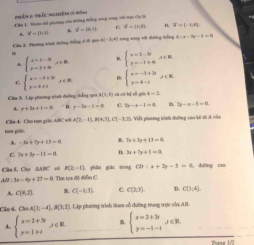 PHầN I: TRắC NGHIệM (5 điểm)
Cầu 1. Vecto chỉ phương của đường thẳng song song với trục Oy là
PS
A. vector n=(1;1). B. vector n=(0;1). C. vector n=(1;0). D. vector n=(-1;0).
Cầu 2. Phương trình đường thẳng đ đi qua A(-3;4) song song với đường thẳng △ :x-2y-1=0
là
A. beginarrayl x=1-3t y=2+4tendarray. ,t∈ R.
B. beginarrayl x=2-3t y=-1+4tendarray. ,t∈ R.
C. beginarrayl x=-3+2t y=4+tendarray. ,t∈ R.
D. beginarrayl x=-3+2t y=4-tendarray. ,t∈ R.
Câu 3. Lập phương trình đường thẳng qua A(1;3) và có hệ số góc k=2.
A. y+2x+1=0. B. y-2x-1=0. C. 2y-x-1=0. D. 2y-x-5=0.
Câu 4. Cho tam giác ABC với A(2;-1),B(4;5),C(-3;2). Viết phương trình đường cao kẻ từ A của
tam giác.
A. -3x+7y+13=0.
B. 7x+3y+13=0.
C. 7x+3y-11=0.
D. 3x+7y+1=0.
Câu 5. Cho △ ABC có B(2;-1) , phân giác trong CD:x+2y-5=0 , dường cao
A l:3x-4y+27=0. Tìm tọa độ điểm C.
A. C(4;2). B. C(-1;3). C. C(2;3). D. C(1;4).
Câu 6. Cho A(1;-4),B(3;2). Lập phương trình tham số đường trung trực của AB.
A. beginarrayl x=2+3t y=1+tendarray. ,t∈ R.
B. beginarrayl x=2+3t y=-1-tendarray. ,t∈ R.
Trang 1/2