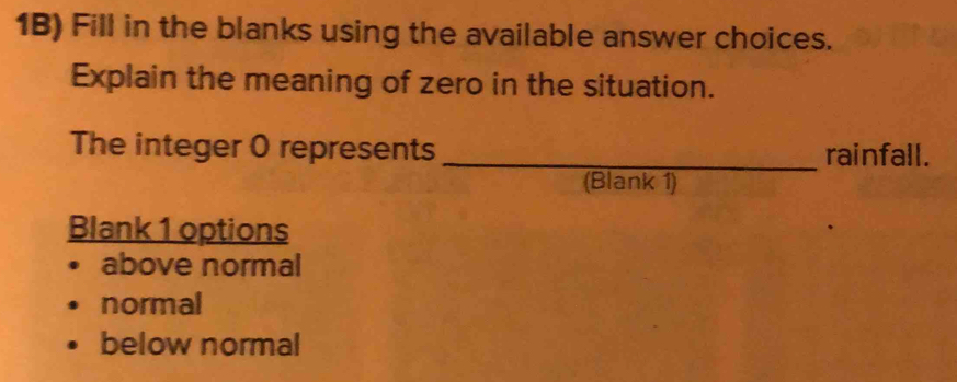 1B) Fill in the blanks using the available answer choices.
Explain the meaning of zero in the situation.
_
The integer 0 represents rainfall.
(Blank 1)
Blank 1 options
above normal
normal
below normal