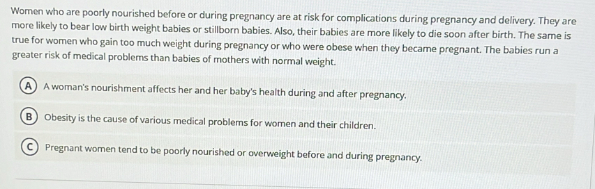 Women who are poorly nourished before or during pregnancy are at risk for complications during pregnancy and delivery. They are
more likely to bear low birth weight babies or stillborn babies. Also, their babies are more likely to die soon after birth. The same is
true for women who gain too much weight during pregnancy or who were obese when they became pregnant. The babies run a
greater risk of medical problems than babies of mothers with normal weight.
A ) A woman's nourishment affects her and her baby's health during and after pregnancy.
B ) Obesity is the cause of various medical problems for women and their children.
C) Pregnant women tend to be poorly nourished or overweight before and during pregnancy.