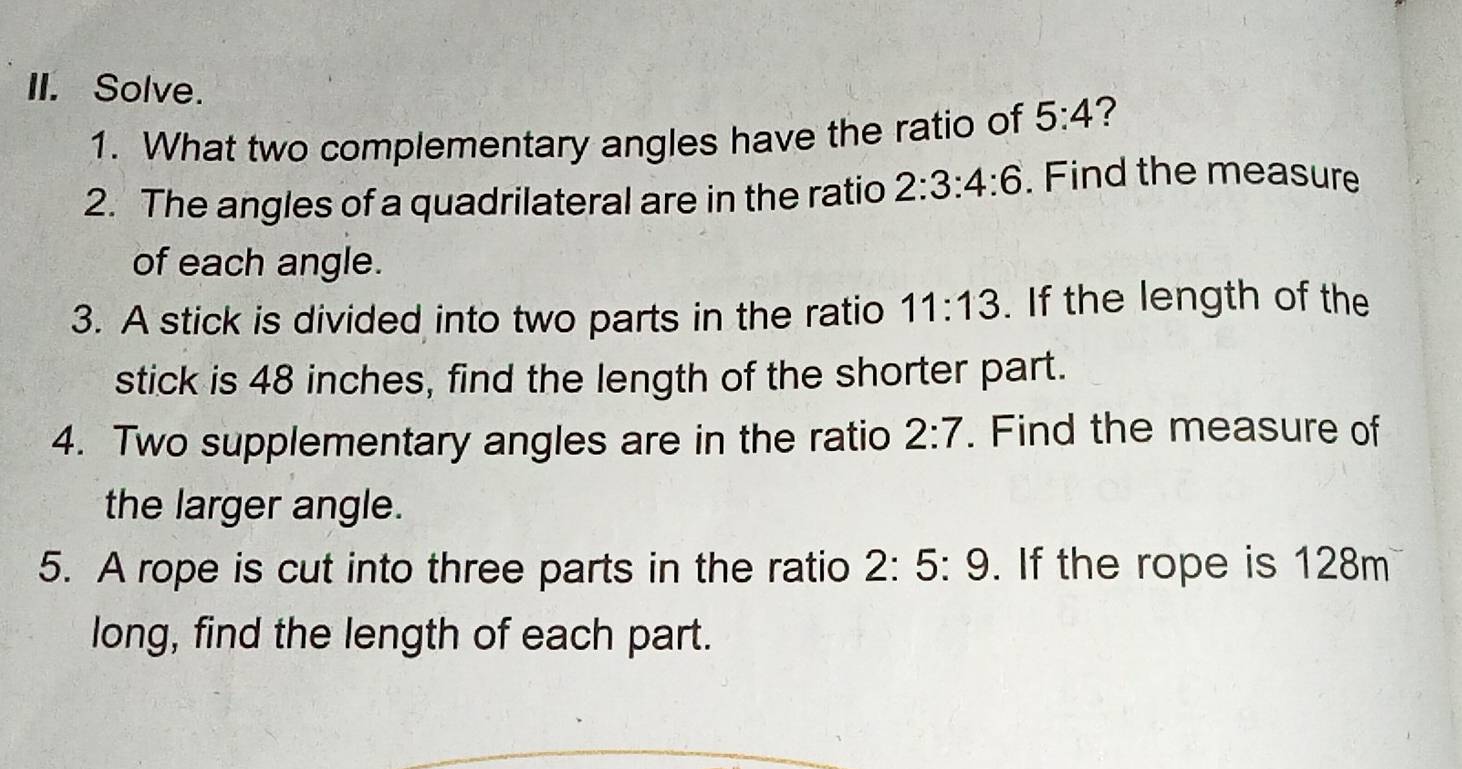 Solve. 
1. What two complementary angles have the ratio of 5:4
2. The angles of a quadrilateral are in the ratio 2:3:4:6. Find the measure 
of each angle. 
3. A stick is divided into two parts in the ratio 11:13. If the length of the 
stick is 48 inches, find the length of the shorter part. 
4. Two supplementary angles are in the ratio 2:7. Find the measure of 
the larger angle. 
5. A rope is cut into three parts in the ratio 2:5:9. If the rope is 128m
long, find the length of each part.