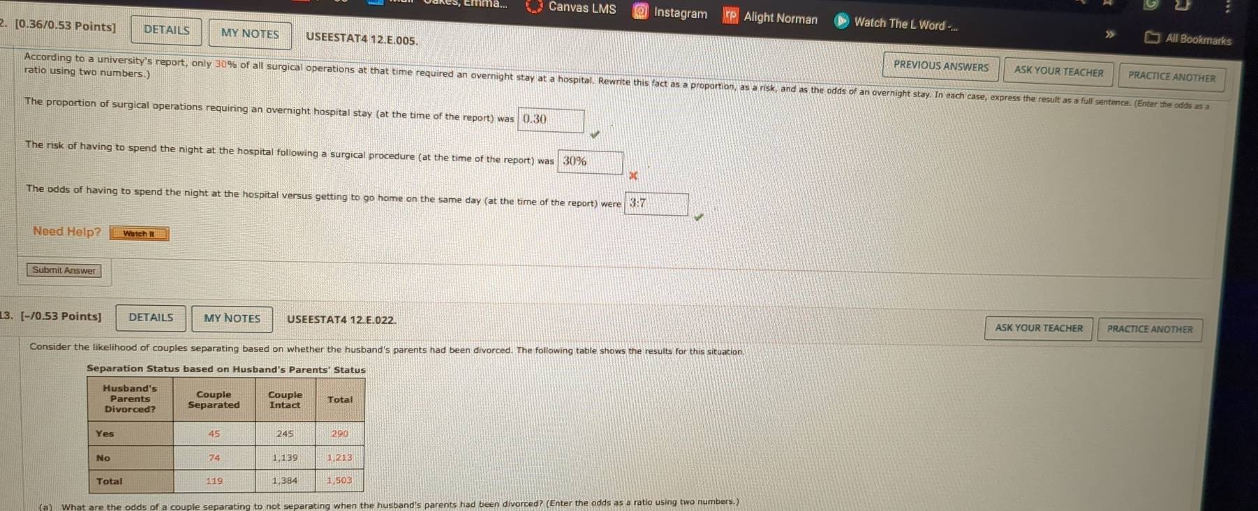 Canvas LMS Instagram Alight Norman Watch The L Word -... All Bookmarks 
2. [0.36/0.53 Points] DETAILS MY NOTES USEESTAT4 12.E.005. 
PREVIOUS ANSWERS ASK YOUR TEACHER PRACTICE ANOTHER 
ratio using two numbers.) 
According to a university's report, only 30% of all surgical operations at that time required an overnight stay at a hospital. Rewrite this fact as a proportion, as a risk, and as the odds of an overnight sty In each case express the result as a full sentence. (Enter the odds as a 
The proportion of surgical operations requiring an overnight hospital stay (at the time of the report) was 0.30
The risk of having to spend the night at the hospital following a surgical procedure (at the time of the report) was 30%
x 
The odds of having to spend the night at the hospital versus getting to go home on the same day (at the time of the report) were 3:7
Need Help? Watch II 
Subrit Answer 
L3. [−/0.53 Points] DETAILS My NOteS USEESTAT4 12.E.022. ASK YOUR TEACHER PRACTICE ANOTHER 
Consider the likelihood of couples separating based on whether the husband's parents had been divorced. The following table shows the results for this situation 
Separation Status based on Husband's Parents' Status 
(a) What are the odds of a couple separating to not separating when the husband's parents had been divorced? (Enter the odds as a ratio using two numbers.)