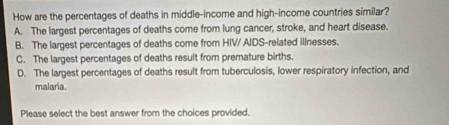 How are the percentages of deaths in middle-income and high-income countries similar?
A. The largest percentages of deaths come from lung cancer, stroke, and heart disease.
B. The largest percentages of deaths come from HIV/ AIDS-related illnesses.
C. The largest percentages of deaths result from premature births.
D. The largest percentages of deaths result from tuberculosis, lower respiratory infection, and
malaria.
Please select the best answer from the choices provided.