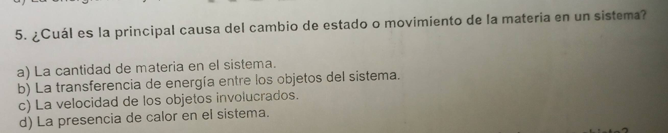 ¿Cuál es la principal causa del cambio de estado o movimiento de la materia en un sistema?
a) La cantidad de materia en el sistema.
b) La transferencia de energía entre los objetos del sistema.
c) La velocidad de los objetos involucrados.
d) La presencia de calor en el sistema.