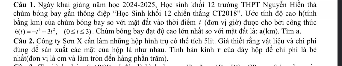 Ngày khai giảng năm học 2024-2025, Học sinh khối 12 trường THPT Nguyễn Hiền thả 
chùm bóng bay gắn thông điệp “Học Sinh khối 12 chiến thắng CT2018”. Ước tính độ cao h(tính 
bằng km) của chùm bóng bay so với mặt đất vào thời điểm t (đơn vị giờ) được cho bởi công thức
h(t)=-t^3+3t^2, (0≤ t≤ 3). Chùm bóng bay đạt độ cao lớn nhất so với mặt đất là: a(km). Tìm a. 
Câu 2. Công ty Sơn X cần làm những hộp hình trụ có thể tích 5lit. Giả thiết rằng vật liệu và chi phí 
dùng để sản xuất các mặt của hộp là như nhau. Tính bán kính r của đáy hộp để chi phí là bé 
nhất(đơn vị là cm và làm tròn đến hàng phần trăm).