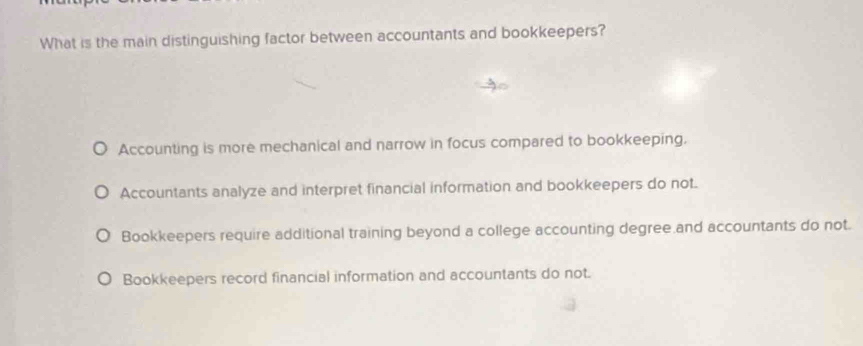 What is the main distinguishing factor between accountants and bookkeepers?
Accounting is more mechanical and narrow in focus compared to bookkeeping.
Accountants analyze and interpret financial information and bookkeepers do not.
Bookkeepers require additional training beyond a college accounting degree and accountants do not.
Bookkeepers record financial information and accountants do not.