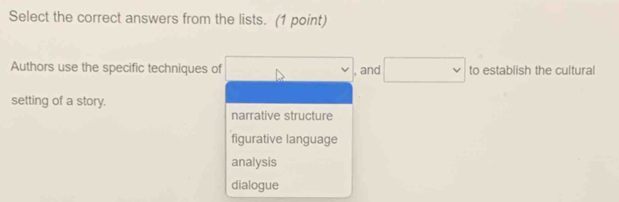 Select the correct answers from the lists. (1 point)
Authors use the specific techniques of , and □ to establish the cultural
setting of a story.
narrative structure
figurative language
analysis
dialogue