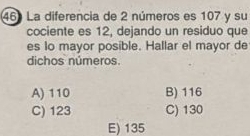 La diferencia de 2 números es 107 y su
cociente es 12, dejando un residuo que
es lo mayor posible. Hallar el mayor de
dichos números.
A) 110 B) 116
C) 123 C) 130
E) 135