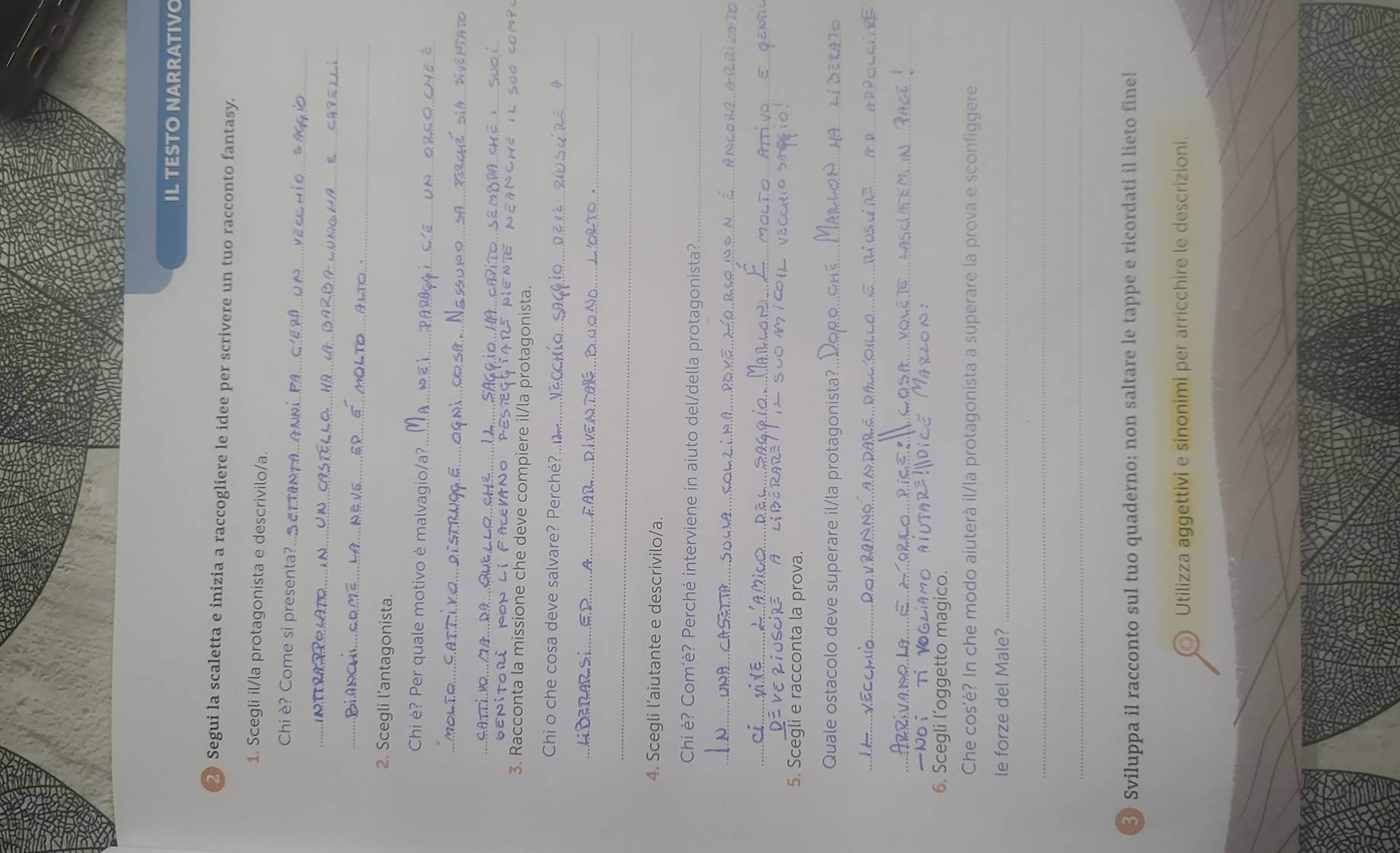 IL TESTO NARRATIV
2) Segui la scaletta e inizia a raccogliere le idee per scrivere un tuo racconto fantasy.
1. Scegli il/la protagonista e descrivilo/a.
_
Chi è? Come si presenta?...oc
_
_
2. Scegli l’antagonista.
Chi è? Per quale motivo è malvagio/a?_
_
_
ENitor NON lifACEVA
3. Racconta la missione che deve compiere il/la protagonista
Chi o che cosa deve salvare? Perché?._
_
_
4. Scegli l’aiutante e descrivilo/a.
Chi è? Com'è? Perché interviene in aiuto del/della protagonista?_
_
_
5. Scegli e racconta la prova.
Quale ostacolo deve superare il/la protagonista?_
_
_
Noi
6. Scegli l’oggetto magico.
Che cos’è? In che modo aiuterà il/la protagonista a superare la prova e sconfiggere
le forze del Male?_
_
_
Sviluppa il racconto sul tuo quaderno: non saltare le tappe e ricordati il lieto fine!
Utilizza aggettivi e sinonimi per arricchire le descrizioni.