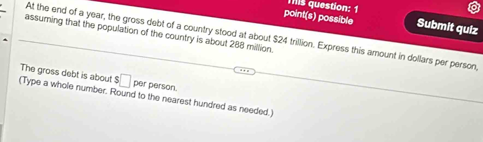 Tis question: 1 
point(s) possible 
Submit quiz 
assuming that the population of the country is about 288 million. 
At the end of a year, the gross debt of a country stood at about $24 trillion. Express this amount in dollars per person, 
The gross debt is about $□ per person. 
(Type a whole number. Round to the nearest hundred as needed.)