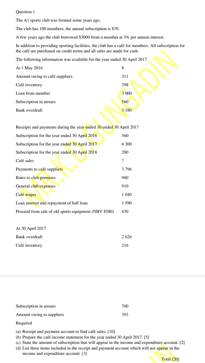 The A1 sports club was formed some years ago. 
The club has 100 members; the annual subscription is $70. 
A few years ago the club borrowed $3000 from a member at 3% per annum interest. 
In addition to providing sporting facilities, the club has a café for members. All subscription for 
the café are purchased on credit terms and all sales are made for cash. 
The following information was available for the year ended 30 April 2017. 
At 1 May 2016. $
Amount owing to café suppliers 311
Café inventory 298
Loan from member 3 000
Subscription in arrears 560
Bank overdraft 3 180
Receipts and payments during the year ended 30 ended 30 April 2017 
Subscription for the year ended 30 April 2016 560
Subscription for the year ended 30 April 2017 6 300
Subscription for the year ended 30 April 2018 280
Café sales ? 
Payments to café suppliers 3 796
Rates to club premises 960
General club expenses 910
Café wages 1 040
Loan interest and repayment of half loan 1 590
Proceed from sale of old sports equipment (NBV $580) 430
At 30 April 2017 
Bank overdraft 2 626
Café inventory 216
Subscription in arrears 700
Amount owing to suppliers 393
Required 
(a) Receipt and payment account to find café sales. [10] 
(b) Prepare the café income statement for the year ended 30 April 2017. [5] 
(c) State the amount of subscription that will appear in the income and expenditure account. [2] 
(d) List three items included in the receipt and payment account which will not appear in the 
income and expenditure account. [3] 
Total [20]