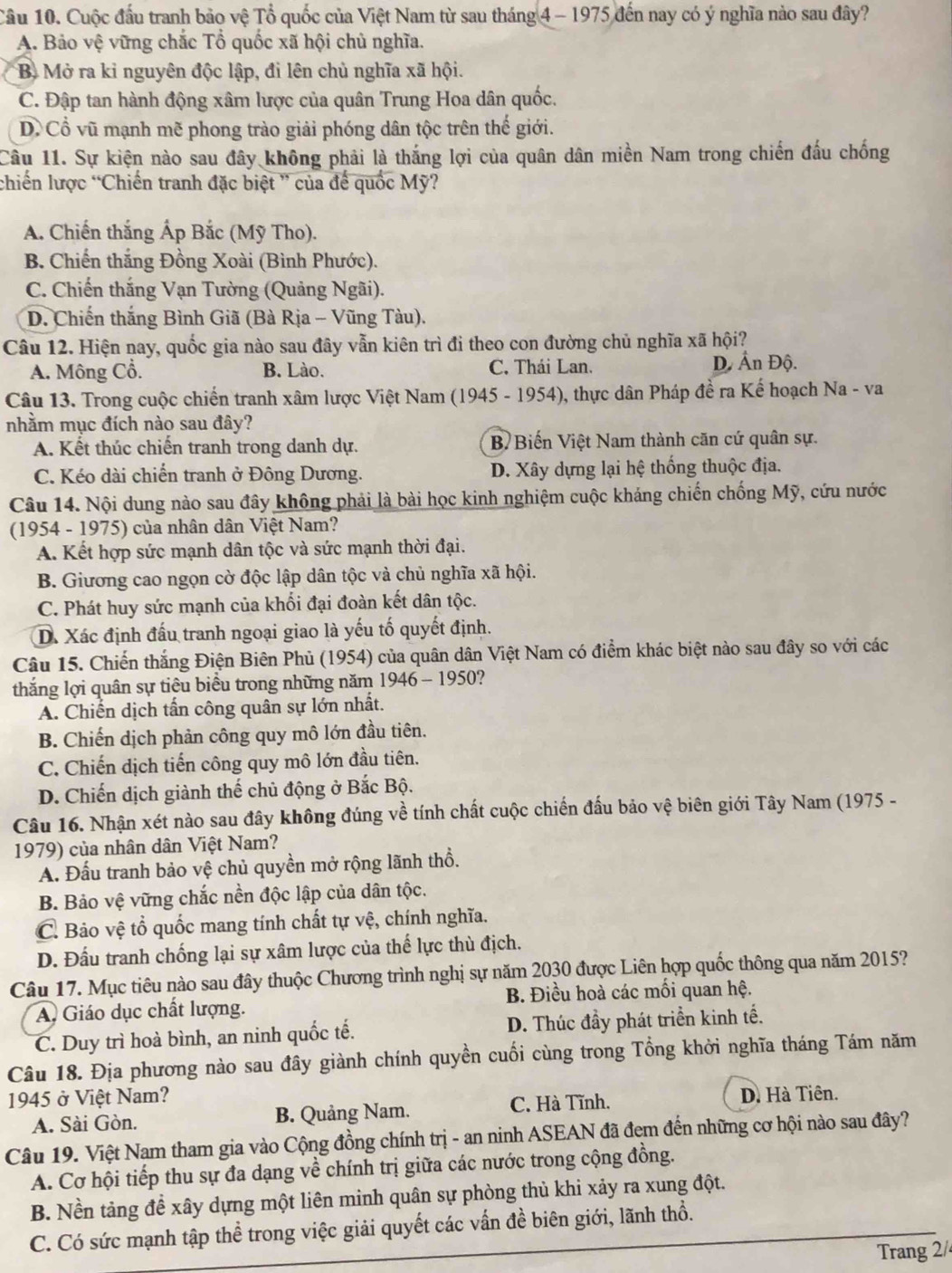 Cuộc đầu tranh bảo vệ Tổ quốc của Việt Nam từ sau tháng 4- 1975 đến nay có ý nghĩa nào sau đây?
A. Bảo vệ vững chắc Tổ quốc xã hội chủ nghĩa.
B Mở ra kỉ nguyên độc lập, đi lên chủ nghĩa xã hội.
C. Đập tan hành động xâm lược của quân Trung Hoa dân quốc.
D. Cổ vũ mạnh mẽ phong trào giải phóng dân tộc trên thế giới.
Câu 11. Sự kiện nào sau đây không phải là thắng lợi của quân dân miền Nam trong chiến đấu chống
chiến lược “Chiến tranh đặc biệt ” của để quốc Mỹ?
A. Chiến thắng Ấp Bắc (Mỹ Tho).
B. Chiến thắng Đồng Xoài (Bình Phước).
C. Chiến thắng Vạn Tường (Quảng Ngãi).
D. Chiến thắng Bình Giã (Bà Rịa - Vũng Tàu).
Câu 12. Hiện nay, quốc gia nào sau đây vẫn kiên trì đi theo con đường chủ nghĩa xã hội?
A. Mông Cổ. B. Lào. C. Thái Lan. D Ấn Độ.
Câu 13. Trong cuộc chiến tranh xâm lược Việt Nam (1945 - 1954), thực dân Pháp đề ra Kế hoạch Na - va
nhằm mục đích nào sau đây?
A. Kết thúc chiến tranh trong danh dự. B Biến Việt Nam thành căn cứ quân sự.
C. Kéo dài chiến tranh ở Đông Dương. D. Xây dựng lại hệ thống thuộc địa.
Câu 14. Nội dung nào sau đây không phải là bài học kinh nghiệm cuộc kháng chiến chống Mỹ, cứu nước
(1954 - 1975) của nhân dân Việt Nam?
A. Kết hợp sức mạnh dân tộc và sức mạnh thời đại.
B. Giương cao ngọn cờ độc lập dân tộc và chủ nghĩa xã hội.
C. Phát huy sức mạnh của khối đại đoàn kết dân tộc.
D. Xác định đấu tranh ngoại giao là yếu tố quyết định.
Câu 15. Chiến thắng Điện Biên Phủ (1954) của quân dân Việt Nam có điểm khác biệt nào sau đây so với các
thắng lợi quân sự tiêu biểu trong những năm 1 946-1950 ?
A. Chiến dịch tấn công quân sự lớn nhất.
B. Chiến dịch phản công quy mô lớn đầu tiên.
C. Chiến dịch tiến công quy mô lớn đầu tiên.
D. Chiến dịch giành thế chủ động ở Bắc Bộ.
Câu 16. Nhận xét nào sau đây không đúng về tính chất cuộc chiến đấu bảo vệ biên giới Tây Nam (1975 -
1979) của nhân dân Việt Nam?
A. Đấu tranh bảo vệ chủ quyền mở rộng lãnh thổ.
B. Bảo vệ vững chắc nền độc lập của dân tộc.
C. Bảo vệ tổ quốc mang tính chất tự vệ, chính nghĩa.
D. Đấu tranh chống lại sự xâm lược của thế lực thù địch.
Câu 17. Mục tiêu nào sau đây thuộc Chương trình nghị sự năm 2030 được Liên hợp quốc thông qua năm 2015?
A. Giáo dục chất lượng. B. Điều hoà các mối quan hệ.
C. Duy trì hoà bình, an ninh quốc tế. D. Thúc đầy phát triển kinh tế.
Câu 18. Địa phương nào sau đây giành chính quyền cuối cùng trong Tổng khởi nghĩa tháng Tám năm
1945 ở Việt Nam? D. Hà Tiên.
A. Sài Gòn. B. Quảng Nam. C. Hà Tĩnh.
Câu 19. Việt Nam tham gia vào Cộng đồng chính trị - an ninh ASEAN đã đem đến những cơ hội nào sau đây?
A. Cơ hội tiếp thu sự đa dạng về chính trị giữa các nước trong cộng đồng.
B. Nền tảng để xây dựng một liên minh quân sự phòng thủ khi xảy ra xung đột.
C. Có sức mạnh tập thể trong việc giải quyết các vấn đề biên giới, lãnh thổ.
Trang 2/