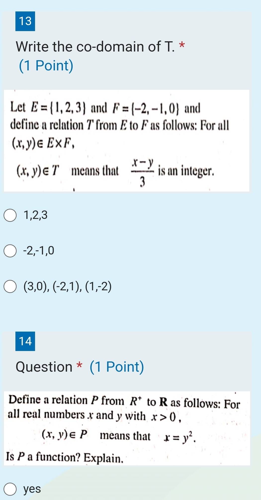 Write the co-domain of T. *
(1 Point)
Let E= 1,2,3 and F=(-2,-1,0) and
define a relation T from E to F as follows: For all
(x,y)∈ E* F,
(x,y)∈ T means that  (x-y)/3  is an integer.
1, 2, 3
-2, -1, 0
(3,0),(-2,1),(1,-2)
14
Question * (1 Point)
Define a relation P from R^+ to R as follows: For
all real numbers x and y with x>0,
(x,y)∈ P means that x=y^2. 
Is P a function? Explain.
yes