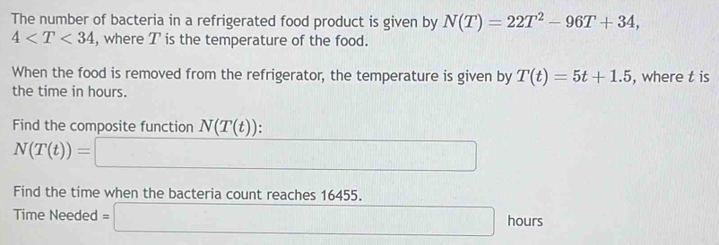 The number of bacteria in a refrigerated food product is given by N(T)=22T^2-96T+34,
4 , where T is the temperature of the food. 
When the food is removed from the refrigerator, the temperature is given by T(t)=5t+1.5 , where t is 
the time in hours. 
Find the composite function N(T(t)) :
N(T(t))=□
Find the time when the bacteria count reaches 16455. 
Time Needed =□ hours