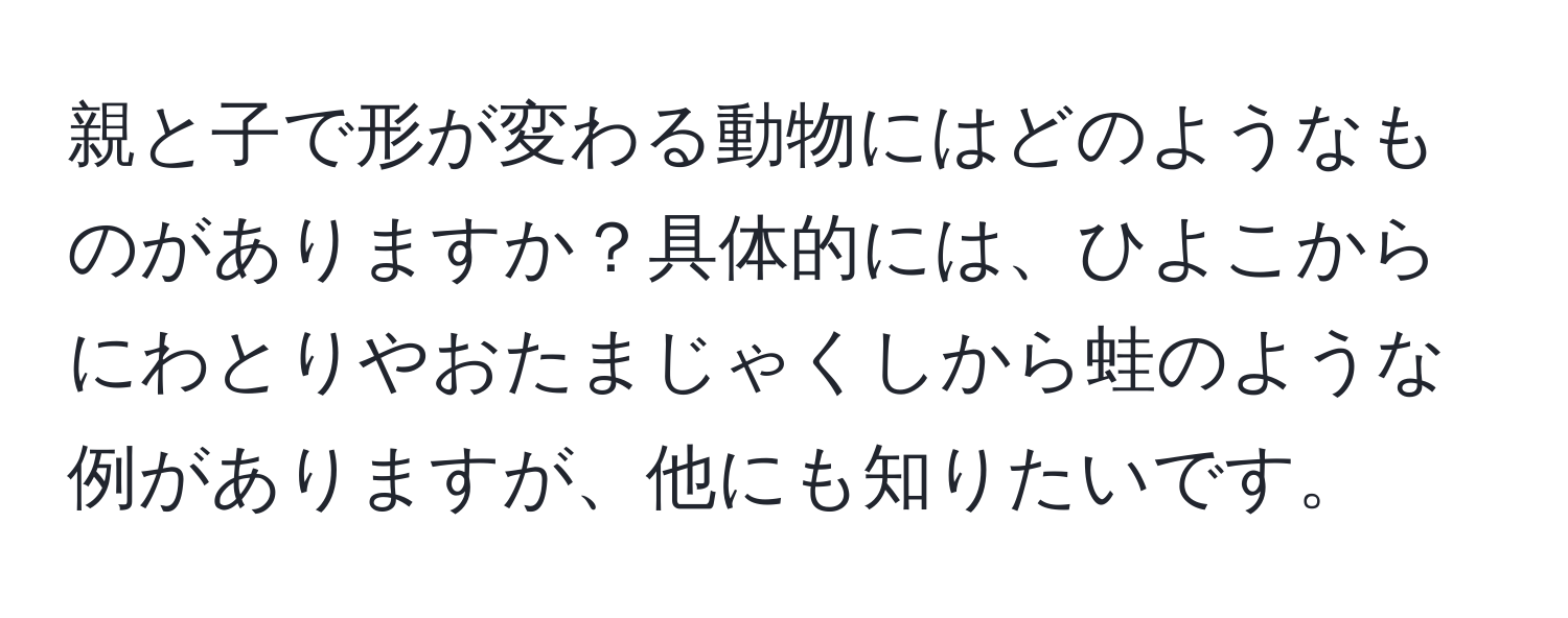 親と子で形が変わる動物にはどのようなものがありますか？具体的には、ひよこからにわとりやおたまじゃくしから蛙のような例がありますが、他にも知りたいです。