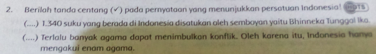 Berilah tanda centang (√) pada pernyataan yang menunjukkan persatuan Indonesia! (HOTS 
(....) 1. 340 suku yang berada di Indonesia disatukan oleh semboyan yaitu Bhinneka Tunggai Ika. 
(....) Terlalu banyak agama dapat menimbulkan konflik. Oleh karena itu, Indonesia hanya 
mengakuí enam agama.