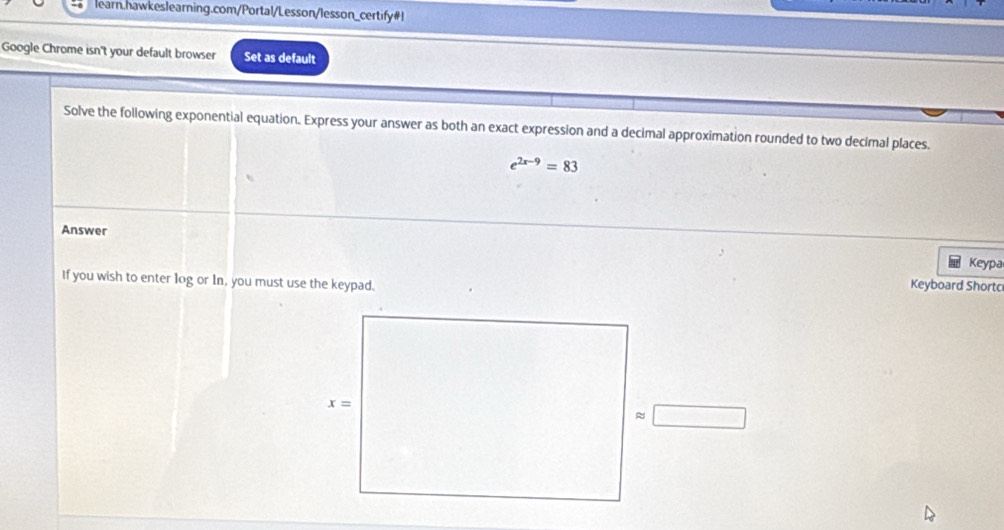 learn.hawkeslearning.com/Portal/Lesson/lesson_certify#!
Google Chrome isn't your default browser Set as default
Solve the following exponential equation. Express your answer as both an exact expression and a decimal approximation rounded to two decimal places.
e^(2x-9)=83
Answer
Keypa
If you wish to enter log or In, you must use the keypad.
Keyboard Shortc