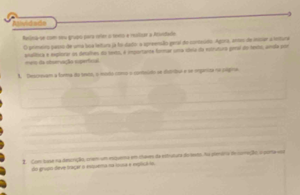 Alividade 
Reliná-se com seu grupo para reler o temo e realizar a Acividade 
O primeiro passo de uma boa leitura já foi dado: a apreensão geral do conteúdo. Agora, antes de inisiar a leitura 
analítica e explorar os detalhes do texto, é importarte formar uma idela da estrutura geral do texts, ainda por 
meio da observação superficial 
1. Descrevam a forma do sexto, o modo como o conteúdo se distrbui e se onganiza na página. 
2. Com base na descrição, criem um esquema em chaves da estrutura do texto. Na plenâna de começão, o pora-voz 
do grupo deve traçar o esquema na iousa e explicá lo.