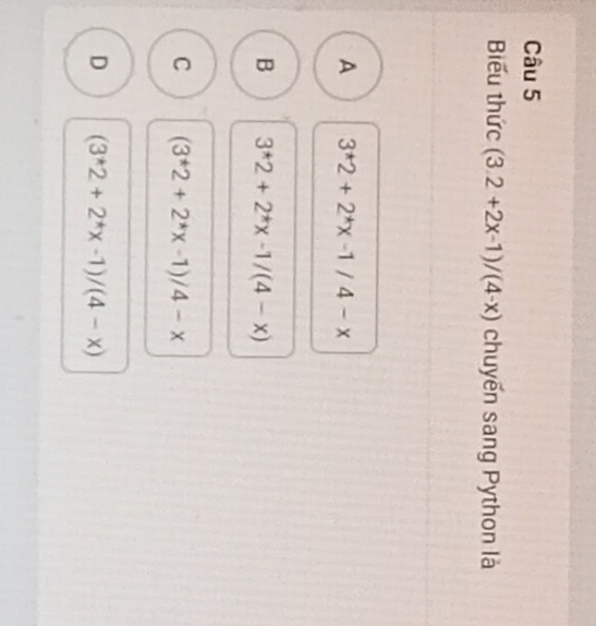 Biểu thức (3.2+2x-1)/(4-x) chuyến sang Python là
A 3^*2+2^*x-1/4-x
B 3^*2+2^*x-1/(4-x)
C (3^*2+2^*x-1)/4-x
D (3^*2+2^*x-1)/(4-x)