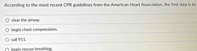 According to the most recent CPR guidelines from the American Heart Association, the frst step is to
clear the airway.
begin chest compressions.
call 911.
begin rescue breathing.