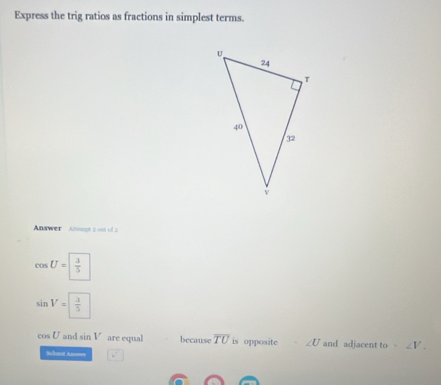 Express the trig ratios as fractions in simplest terms. 
Answer Altempt 2 out of 2
cos U= 3/5 
sin V= 3/5 
cos U and sin V are equal because overline TU is opposite ∠ U and adjacent to ∠ V. 
Submit Answer v'