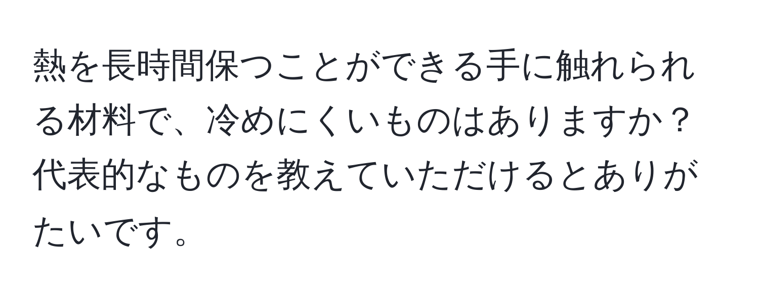 熱を長時間保つことができる手に触れられる材料で、冷めにくいものはありますか？  
代表的なものを教えていただけるとありがたいです。