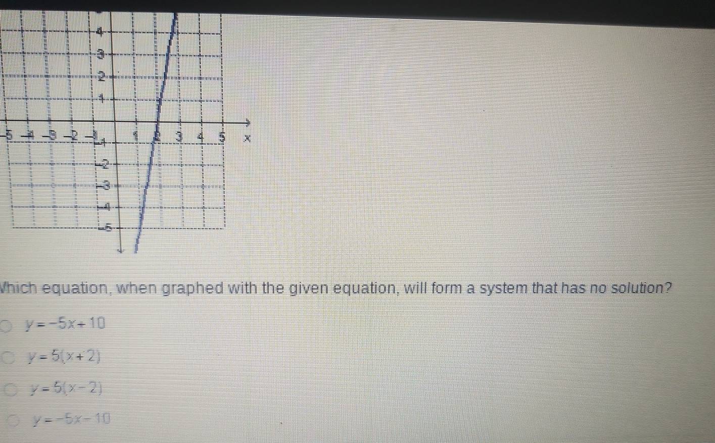 Which equation, when graphed with the given equation, will form a system that has no solution?
y=-5x+10
y=5(x+2)
y=5(x-2)
y=-5x-10