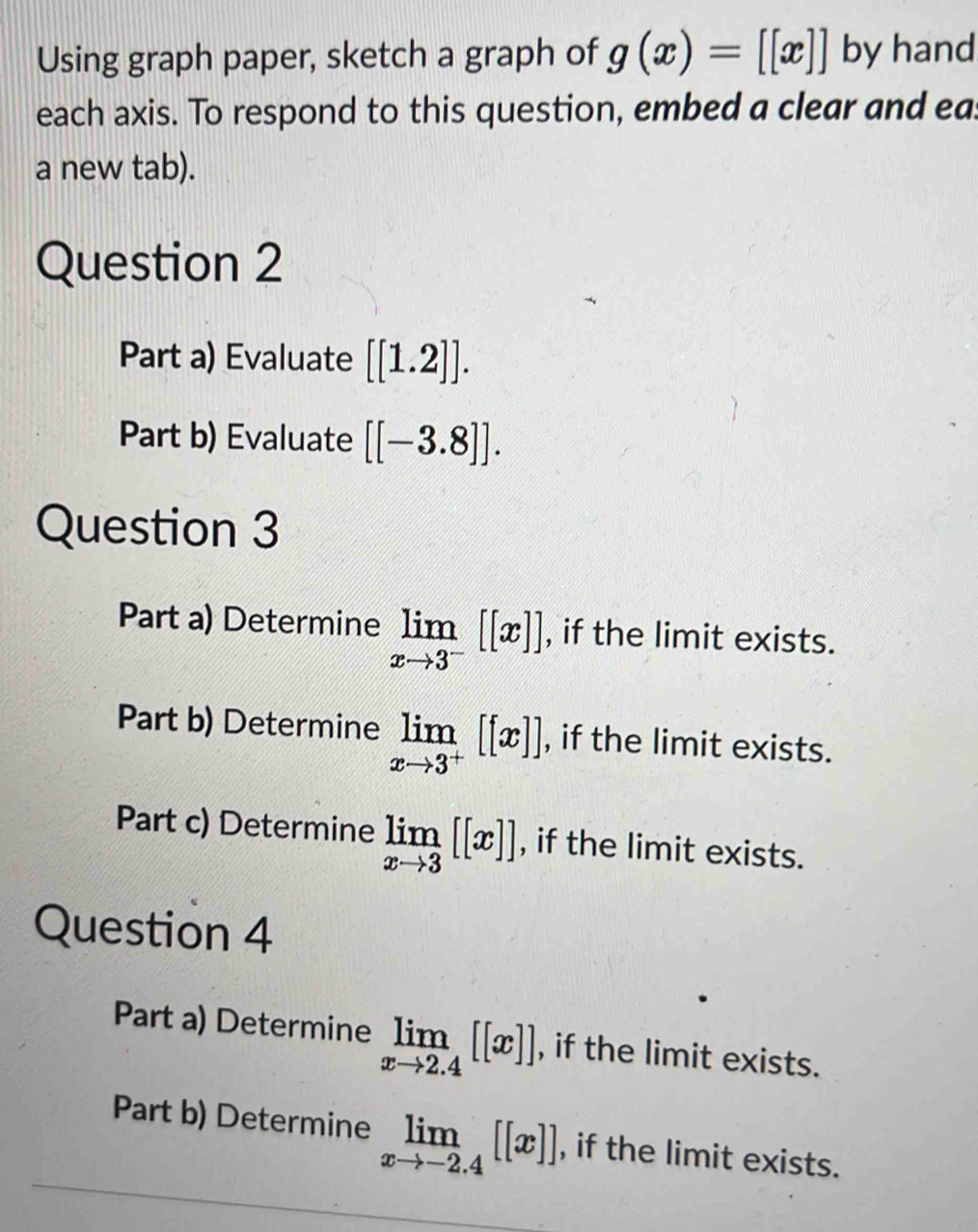 Using graph paper, sketch a graph of g(x)=[[x]] by hand 
each axis. To respond to this question, embed a clear and eas 
a new tab). 
Question 2 
Part a) Evaluate [[1.2]]. 
Part b) Evaluate [[-3.8]]. 
Question 3 
Part a) Determine limlimits _xto 3^-[[x]] , if the limit exists. 
Part b) Determine limlimits _xto 3^+[[x]] , if the limit exists. 
Part c) Determine limlimits _xto 3[[x]] , if the limit exists. 
Question 4 
Part a) Determine limlimits _xto 2.4[[x]] , if the limit exists. 
Part b) Determine limlimits _xto -2.4[[x]] , if the limit exists.