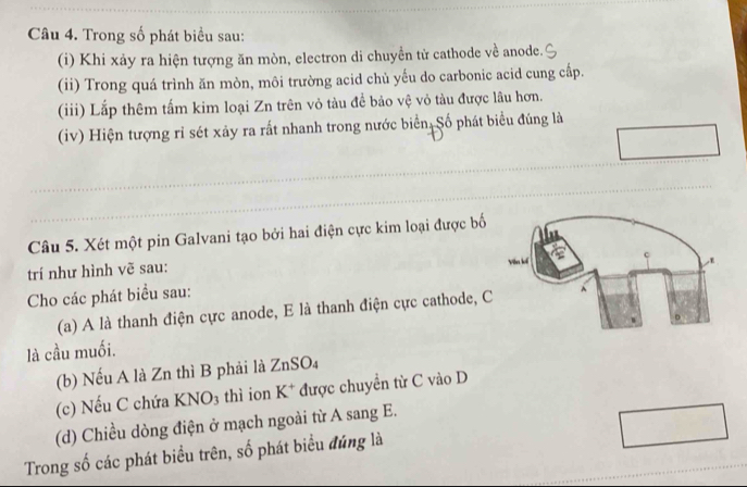 Trong số phát biểu sau: 
(i) Khi xảy ra hiện tượng ăn mòn, electron di chuyền tử cathode về anode. 
(ii) Trong quá trình ăn mòn, môi trường acid chủ yếu do carbonic acid cung cấp. 
(iii) Lắp thêm tấm kim loại Zn trên vỏ tàu để bảo vệ vỏ tàu được lâu hơn. 
(iv) Hiện tượng rỉ sét xảy ra rất nhanh trong nước biển Số phát biểu đúng là 
Câu 5. Xét một pin Galvani tạo bởi hai điện cực kim loại được bố 
trí như hình vẽ sau: 
Cho các phát biểu sau: 
(a) A là thanh điện cực anode, E là thanh điện cực cathode, C 
là cầu muối. 
(b) Nếu A là Zn thì B phải là ZnSO A 
(c) Nếu C chứa KNO_3 thì ion K^+ được chuyển từ C vào D 
(d) Chiều dòng điện ở mạch ngoài từ A sang E. 
Trong số các phát biểu trên, số phát biểu đúng là