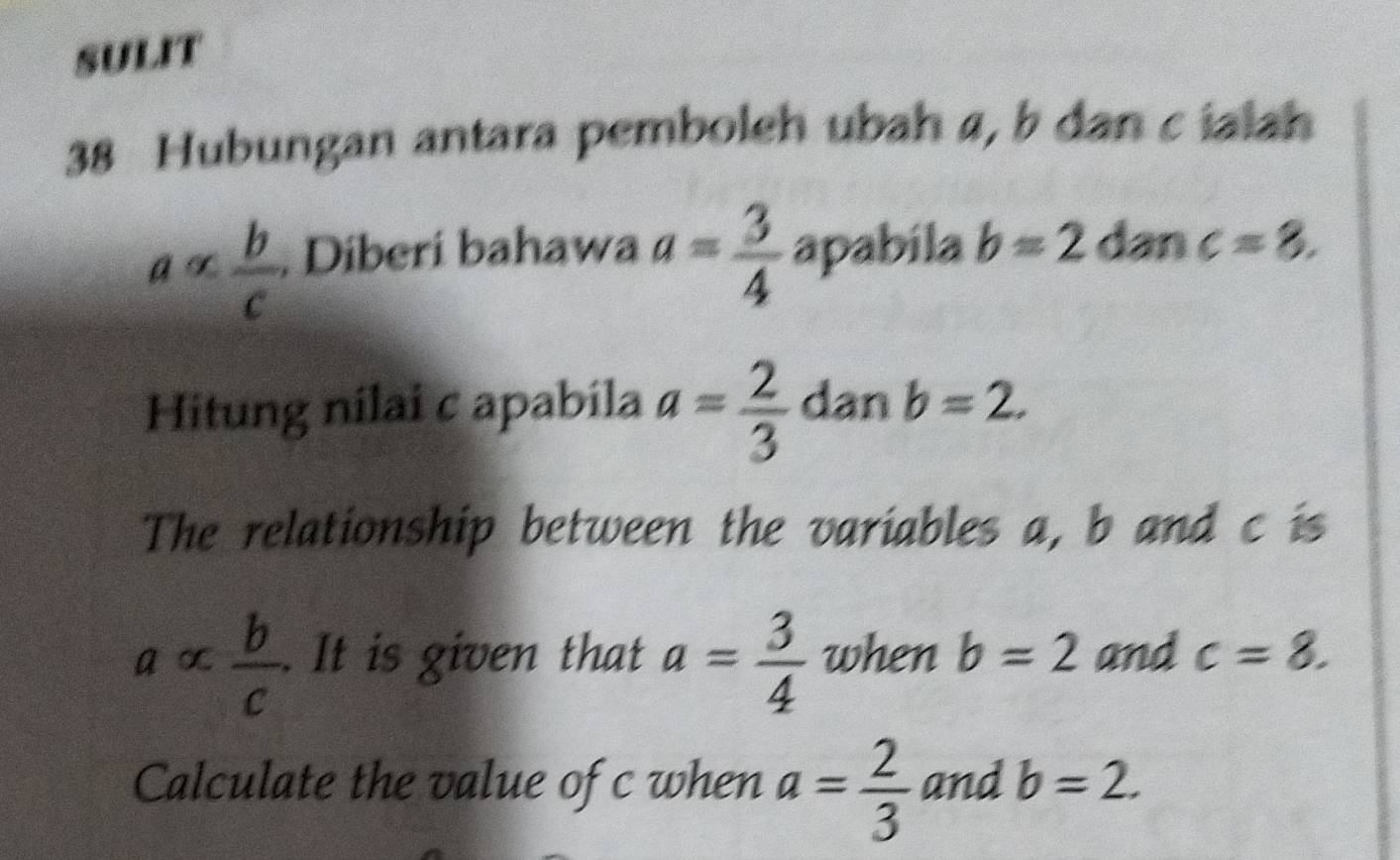 sULIT 
38 Hubungan antara pemboleh ubah 4, b dan c ialah 
ā ∞  b/c . Diberi bahawa a= 3/4  apabila b=2 dan c=8. 
Hitung nilai c apabila a= 2/3  dan b=2. 
The relationship between the variables a, b and c is 
a c  b/c . It is given that a= 3/4  when b=2 and c=8. 
Calculate the value of c when a= 2/3  and b=2.