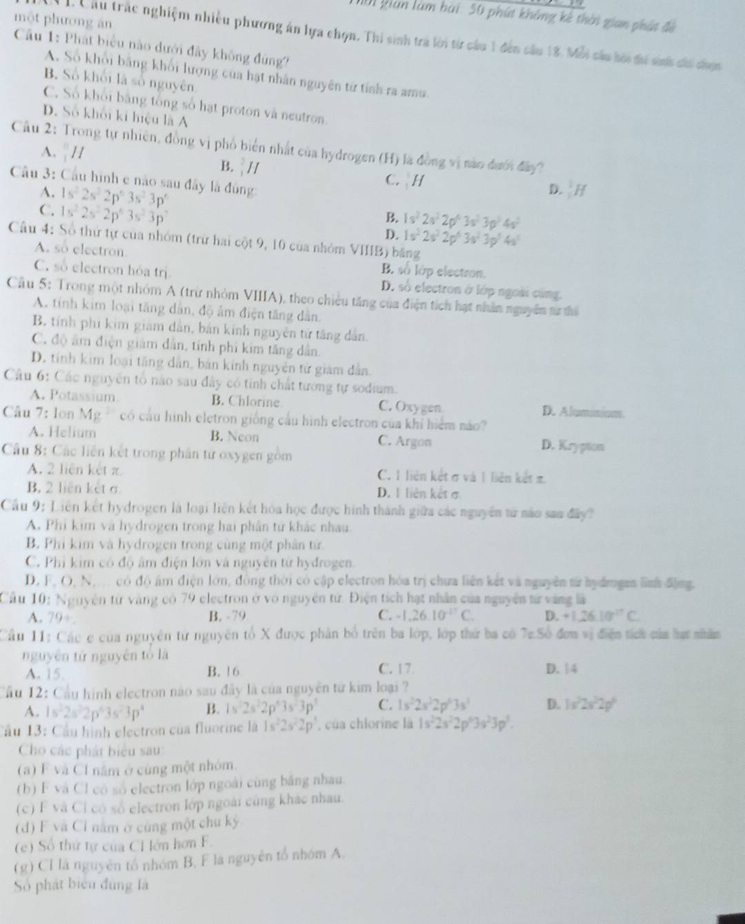 Nộ1 gián làm bái: 50 phút không kê thời gian phát đề
một phương án
1. Câu trấc nghiệm nhiều phương án lựa chọn. Thi sinh trả lời từ câu 1 đến câu 18. Mỗi cáu bời đi sh chi chợc
Cầu 1: Phát biểu nào đưới đây không đùng?
A. Số khổi bằng khối lượng của hạt nhân nguyên từ tỉnh ra amu
B. Số khối là số nguyên.
C. Số khổi băng tổng số hạt proton và neutron.
D. Số khổi kí hiệu là A
Câu 2: Trong tự nhiên, đồng vị phố biển nhất của hydrogen (H) là đồng vị nào đưới đay?
A. _1^((□)H
B. _1^2H C. H
Câu 3: Cầu hình e nào sau đây là đóng:
D. :H
A. 1s^2)2s^22p^63s^23p^6 B. 1s^22s^22p^43s^23p^34s^2
C. 1s^22s^22p^63s^23p^3
D. 1s^22s^22p^43s^23p^54s^5
Câu 4: Số thứ tự của nhóm (trừ hai cột 9, 10 của nhóm VIIIB) băng
A. so electron B. số lớp electron.
C. số electron hóa trị. D. số electron ở lớp ngoài cùng.
Câu 5: Trong một nhóm A (trừ nhỏm VIIIA), theo chiều tăng của điện tích hạt nhân nguyên từ thủ
A. tinh kim loại tăng dân, độ âm điện tăng dân.
B. tính phi kim giám dân, bản kính nguyên tử tăng dân.
C. độ âm điện giám dân, tính phi kim tăng dân,
D. tính kim loại tăng dân, bản kính nguyên tử giám dân.
Câu 6: Các nguyên tổ nào sau đây có tinh chất tương tự sodium.
A. Potassium. B. Chlorine C. Oxygen D. Aluminion.
Câu 7: Ion Mg. có cầu hình eletron giống cầu hình electron của khí hiểm nào?
A. Helium B. Neon C. Argon D. Krypton
Câu 8: Các liên kết trong phân từ oxygen gồm
A. 2 liên kết π C. 1 liên kết σ và 1 liên kết π
B. 2 liên kết σ D. 1 liên kết σ
Cầu 9: Liên kết hydrogen là loại liên kết hóa học được hình thành giữa các nguyên tử nào sau đây?
A. Phi kim và hydrogen trong hai phân tử khác nhau.
B. Phi kim và hydrogen trong cùng một phân tử.
C. Phi kim có độ âm điện lớn và nguyên tử hyđrogen.
D. F, O, N,. có độ âm điện lớn, đồng thời có cập electron hóa trị chua liên kết và nguyên tử hydrogen lình động.
Cầu 10: Nguyên từ vàng có 79 electron ở vô nguyên tử. Điện tích hạt nhân của nguyên tử vàng là
A. 79÷ B. -79 C. -1,26.10^(-17)C. D. +1.26.10^((circ)^C
Cầu 11: Các e của nguyên từ nguyên tổ X được phân bố trên ba lớp, lớp thứ ba có 7c Số đơm vị điệm táh của lạt nhâm
nguyên tử nguyên tố là C. 17. D. 14
A. 15. B. 16
Cầu 12: Cầu hình electron nào sau đây là của nguyên tử kim loại ?
A. 1s^2)2s^22p^43s^23p^4 B. 1s^22s^22p^43s^23p^5 C. 1s^22s^22p^63s^3 D. 1s^22s^22p^6
Câu 13: Cầu hình electron của fluorine là 1s^22s^22p^3 của chlorine là 1s^22s^22p^63s^23p^5.
Cho các phát biểu sau:
(a) F và Cl năm ở cùng một nhóm.
(b) F và Cl có số electron lớp ngoài cùng băng nhau.
(c) F và Cỉ có số electron lớp ngoài cùng khác nhau.
(d) F và Cl nằm ở cùng một chu kỳ.
(e ) Số thứ tự của CH ớn hơn F.
(g) CI là nguyên tổ nhóm B, F la nguyên tổ nhóm A.
Số phát biểu đùng là