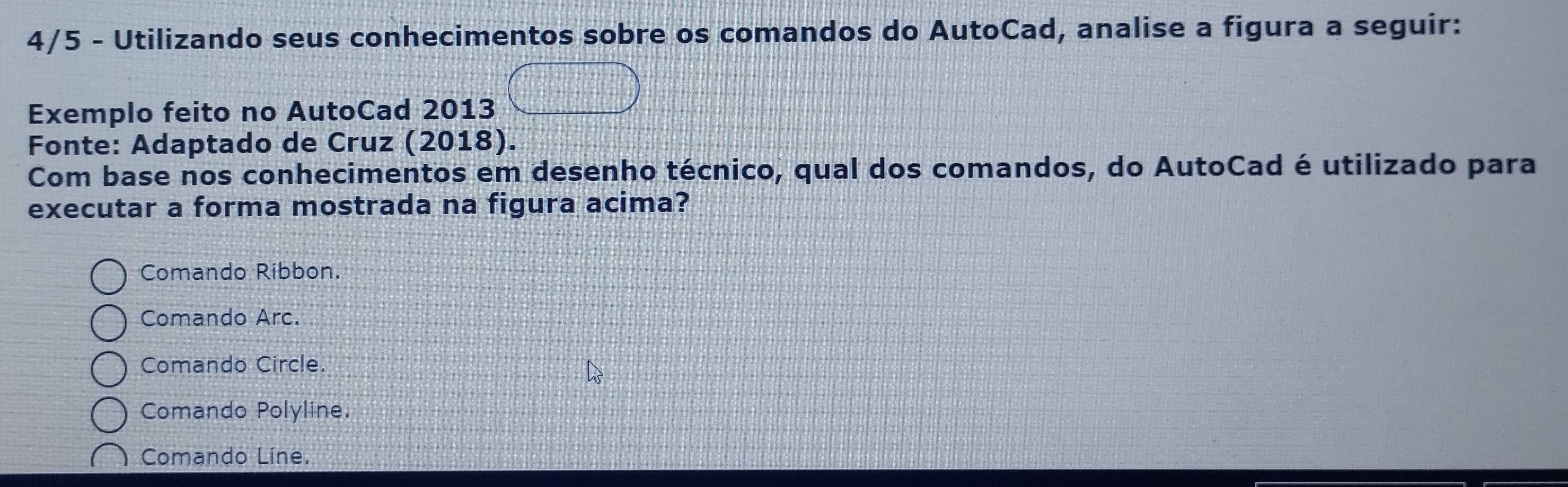 4/5 - Utilizando seus conhecimentos sobre os comandos do AutoCad, analise a figura a seguir:
Exemplo feito no AutoCad 2013
Fonte: Adaptado de Cruz (2018).
Com base nos conhecimentos em desenho técnico, qual dos comandos, do AutoCad é utilizado para
executar a forma mostrada na figura acima?
Comando Ribbon.
Comando Arc.
Comando Circle.
Comando Polyline.
Comando Line.