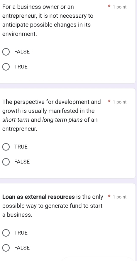 For a business owner or an 1 point
entrepreneur, it is not necessary to
anticipate possible changes in its
environment.
FALSE
TRUE
The perspective for development and * 1 point
growth is usually manifested in the
short-term and long-term plans of an
entrepreneur.
TRUE
FALSE
Loan as external resources is the only * 1 point
possible way to generate fund to start
a business.
TRUE
FALSE