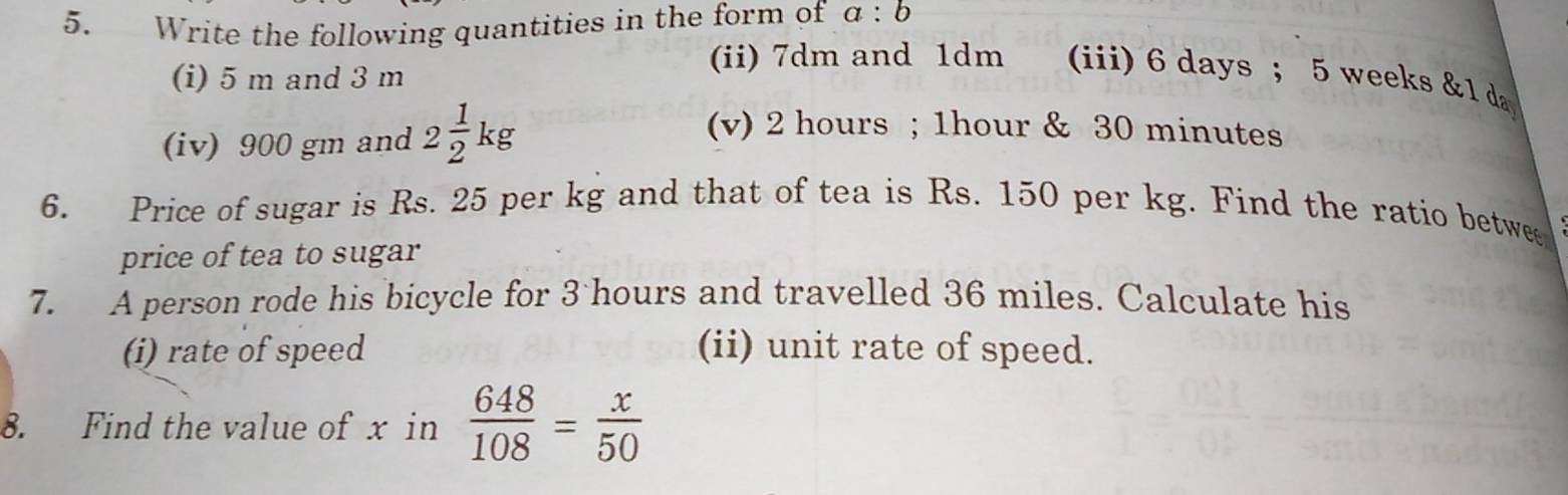 Write the following quantities in the form of a:b
(i) 5 m and 3 m
(ii) 7dm and 1dm (iii) 6 days ； 5 weeks & 1 da
(iv) 900 gm and 2 1/2 kg
(v) 2 hours; 1hour & 30 minutes
6. Price of sugar is Rs. 25 per kg and that of tea is Rs. 150 per kg. Find the ratio betwee 
price of tea to sugar 
7. A person rode his bicycle for 3 hours and travelled 36 miles. Calculate his 
(i) rate of speed (ii) unit rate of speed. 
8. Find the value of x in  648/108 = x/50 