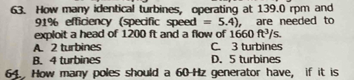 How many identical turbines, operating at 139.0 rpm and
91% efficiency (specific speed =5.4) ， are needed to
exploit a head of 1200 ft and a flow of 1660ft^3/s.
A. 2 turbines C. 3 turbines
B. 4 turbines D. 5 turbines
64. How many poles should a 60-Hz generator have, if it is