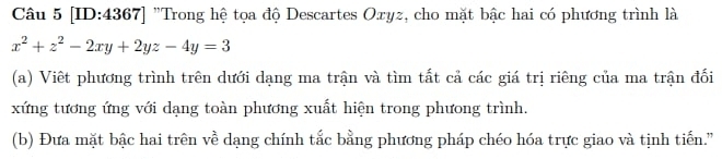 [ID:4367] "Trong hệ tọa độ Descartes Oxyz, cho mặt bậc hai có phương trình là
x^2+z^2-2xy+2yz-4y=3
(a) Viết phương trình trên dưới dạng ma trận và tìm tất cả các giá trị riêng của ma trận đối 
xứng tương ứng với dạng toàn phương xuất hiện trong phưong trình. 
(b) Đưa mặt bậc hai trên về dạng chính tắc bằng phương pháp chéo hóa trực giao và tịnh tiến.”