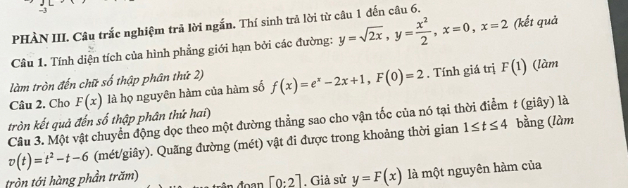 PHÀN III. Câu trắc nghiệm trả lời ngắn. Thí sinh trả lời từ câu 1 đến câu 6. 
Câu 1. Tính diện tích của hình phẳng giới hạn bởi các đường: y=sqrt(2x), y= x^2/2 , x=0, x=2 (kết quả 
làm tròn đến chữ số thập phân thứ 2) (làm 
Câu 2. Cho F(x) là họ nguyên hàm của hàm số f(x)=e^x-2x+1, F(0)=2. Tính giá trị F(1)
tròn kết quả đến số thập phân thứ hai) 
Câu 3. Một vật chuyển động dọc theo một đường thẳng sao cho vận tốc của nó tại thời điểm t (giây) là
v(t)=t^2-t-6 (mét/giây). Quãng đường (mét) vật đi được trong khoảng thời gian 1≤ t≤ 4 bằng (làm 
tròn tới hàng phần trăm) 
đoan [0:2]. Giả sử y=F(x) là một nguyên hàm của