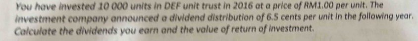You have invested 10 000 units in DEF unit trust in 2016 at a price of RM1.00 per unit. The 
investment company announced a dividend distribution of 6.5 cents per unit in the following year. 
Calculate the dividends you earn and the value of return of investment.