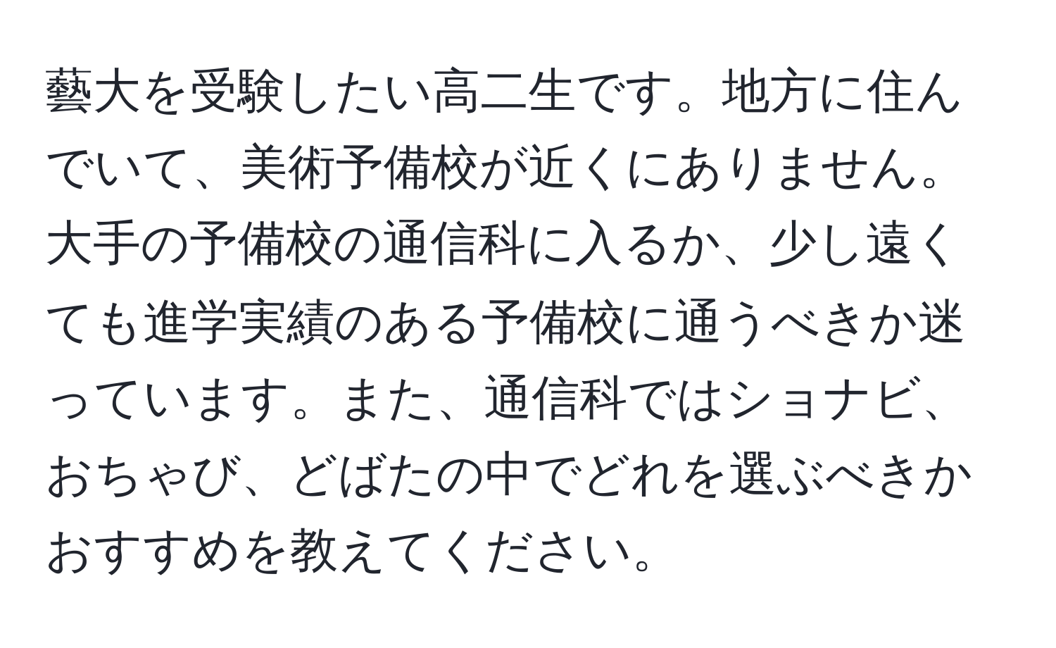 藝大を受験したい高二生です。地方に住んでいて、美術予備校が近くにありません。大手の予備校の通信科に入るか、少し遠くても進学実績のある予備校に通うべきか迷っています。また、通信科ではショナビ、おちゃび、どばたの中でどれを選ぶべきかおすすめを教えてください。