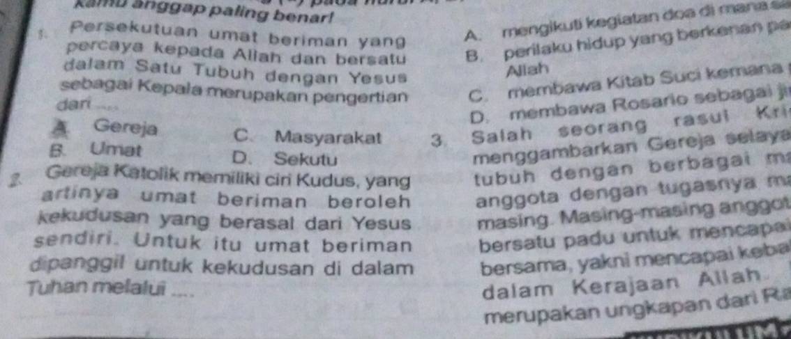 kamu anggap paling benar!
. Persekutuan umat beriman yan
A. mengikuti kegiatan doa di mana s
percaya kepada Aliah dan bersatu B. perilaku hidup yang berkenan pa
dalam Satu Tubuh dengan Yesus
Aliah
sebagai Kepała merupakan pengertian C. membawa Kitab Suci kemana
D. membawa Rosario sebagai ji
dari
A Gereja C、 Masyarakat 3. Salah seorang rasul Kri
B. Umat D. Sekutu
menggambarkan Gereja selaya
2. Gereja Katolik memiliki ciri Kudus, yang tubuh dengan berbagai m
artinya umat beriman beroleh an g o ta d engan tu gas n a m 
kekudusan yang berasal dari Yesus masing. Masing-masing anggot
sendiri. Untuk itu umat beriman bersatu padu untuk mencapai
dipanggil untuk kekudusan di dalam bersama, yakni mencapai kəba
Tuhan melalui ....
dalam Kerajaan Allah
merupakan ungkapan dari