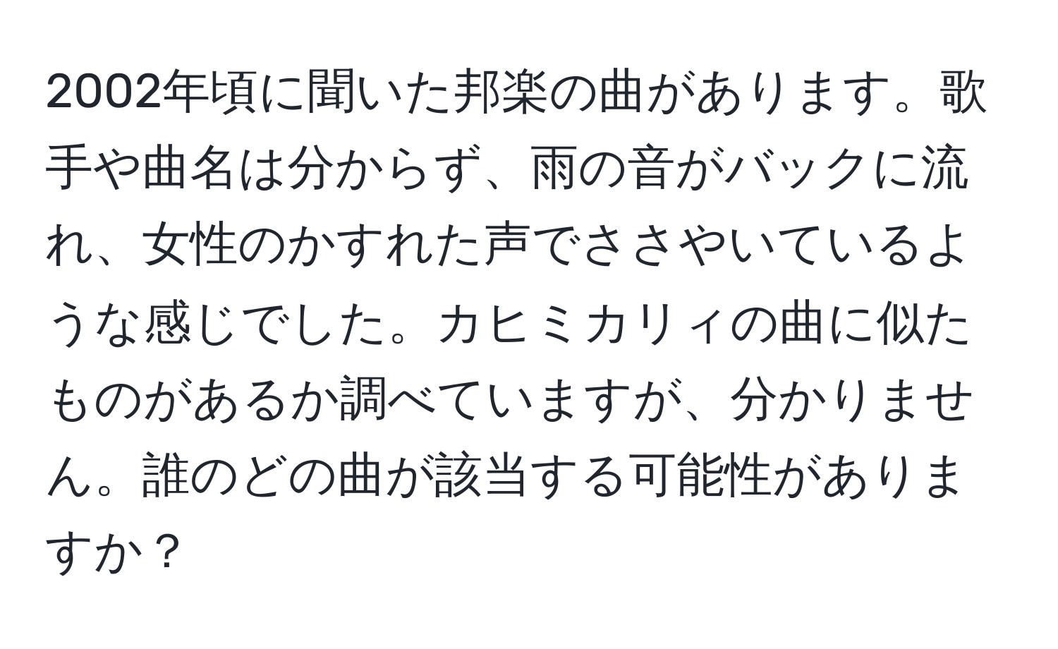 2002年頃に聞いた邦楽の曲があります。歌手や曲名は分からず、雨の音がバックに流れ、女性のかすれた声でささやいているような感じでした。カヒミカリィの曲に似たものがあるか調べていますが、分かりません。誰のどの曲が該当する可能性がありますか？