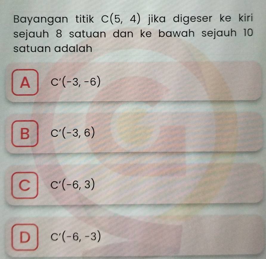 Bayangan titik C(5,4) jika digeser ke kiri 
sejauh 8 satuan dan ke bawah sejauh 10
satuan adalah
A C'(-3,-6)
B C'(-3,6)
C C'(-6,3)
D C'(-6,-3)