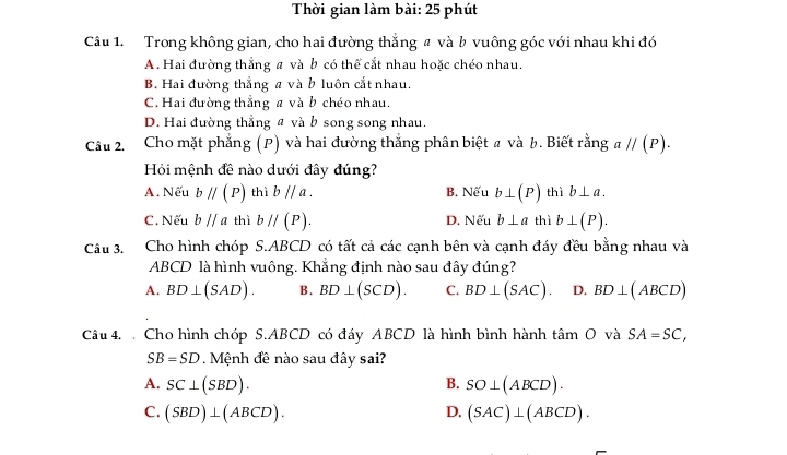 Thời gian làm bài: 25 phút
Câu 1. Trong không gian, cho hai đường thắng # và b vuông góc với nhau khi đó
A. Hai đường thẳng a và b có thể cắt nhau hoặc chéo nhau.
B. Hai đường thẳng a và b luôn cắt nhau.
C. Hai đường thẳng a và b chéo nhau.
D. Hai đường thẳng a và b song song nhau.
Câu 2. Cho mặt phẳng (P) và hai đường thắng phân biệt # và b. Biết rằng aparallel (P). 
Hi mệnh đề nào dưới đây đúng?
A. Nếu bparallel (P) thì bparallel a. B. Nếu b⊥ (P) thì b⊥ a.
C. Nếu bparallel a thì bparallel (P). D. Nếu b⊥ a thì b⊥ (P). 
Câu 3. Cho hình chóp S. ABCD có tất cả các cạnh bên và cạnh đáy đều bằng nhau và
ABCD là hình vuông. Khẳng định nào sau đây đúng?
A. BD⊥ (SAD). B. BD⊥ (SCD). C. BD⊥ (SAC) D. BD⊥ (ABCD)
Câu 4. Cho hình chóp S. ABCD có đáy ABCD là hình bình hành tan O và SA=SC,
SB=SD Mệnh đề nào sau đây sai?
A. SC⊥ (SBD). B. SO⊥ (ABCD).
C. (SBD)⊥ (ABCD). D. (SAC)⊥ (ABCD).