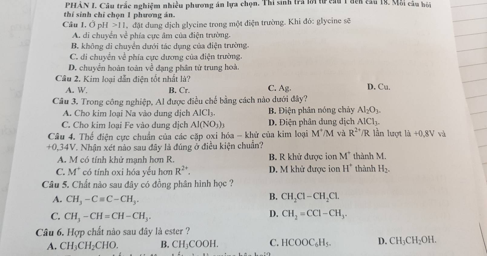 PHẢN I. Câu trắc nghiệm nhiều phương án lựa chọn. Thí sinh tra lới tử cầu 1 đến cầu 18. Mồi câu hỏi
thí sinh chỉ chọn 1 phương án.
Câu 1. Ở pH >11, đặt dung dịch glycine trong một điện trường. Khi đó: glycine sẽ
A. di chuyển về phía cực âm của điện trường.
B. không di chuyển dưới tác dụng của điện trường.
C. di chuyển về phía cực dương của điện trường.
D. chuyển hoàn toàn về dạng phân tử trung hoà.
Câu 2. Kim loại dẫn điện tốt nhất là?
A. W. B. Cr. C. Ag. D. Cu.
Câu 3. Trong công nghiệp, Al được điều chế bằng cách nào dưới đây?
A. Cho kim loại Na vào dung dịch AlCl_3. B. Điện phân nóng chảy Al_2O_3.
C. Cho kim loại Fe vào dung dịch Al(NO_3)_3 D. Điện phân dung dịch AlCl_3.
Câu 4. Thế điện cực chuẩn của các cặp oxi hóa - khử của kim loại M^+/M và R^(2+)/R lần lượt ldot a+0,8V và
+0,34V 7. Nhận xét nào sau đây là đúng ở điều kiện chuẩn?
A. M có tính khử mạnh hơn R. B. R khử được ion M^+ thành M.
C. M^+ có tính oxi hóa yếu hơn R^(2+). D. M khử được ion H^+ thành H_2.
Câu 5. Chất nào sau đây có đồng phân hình học ?
B.
A. CH_3-Cequiv C-CH_3. CH_2Cl-CH_2Cl.
D.
C. CH_3-CH=CH-CH_3. CH_2=CCl-CH_3.
Câu 6. Hợp chất nào sau đây là ester ?
A. CH_3CH_2CHO. B. CH_3COOH. C. HCOOC_6H_5. D. CH_3CH_2OH.