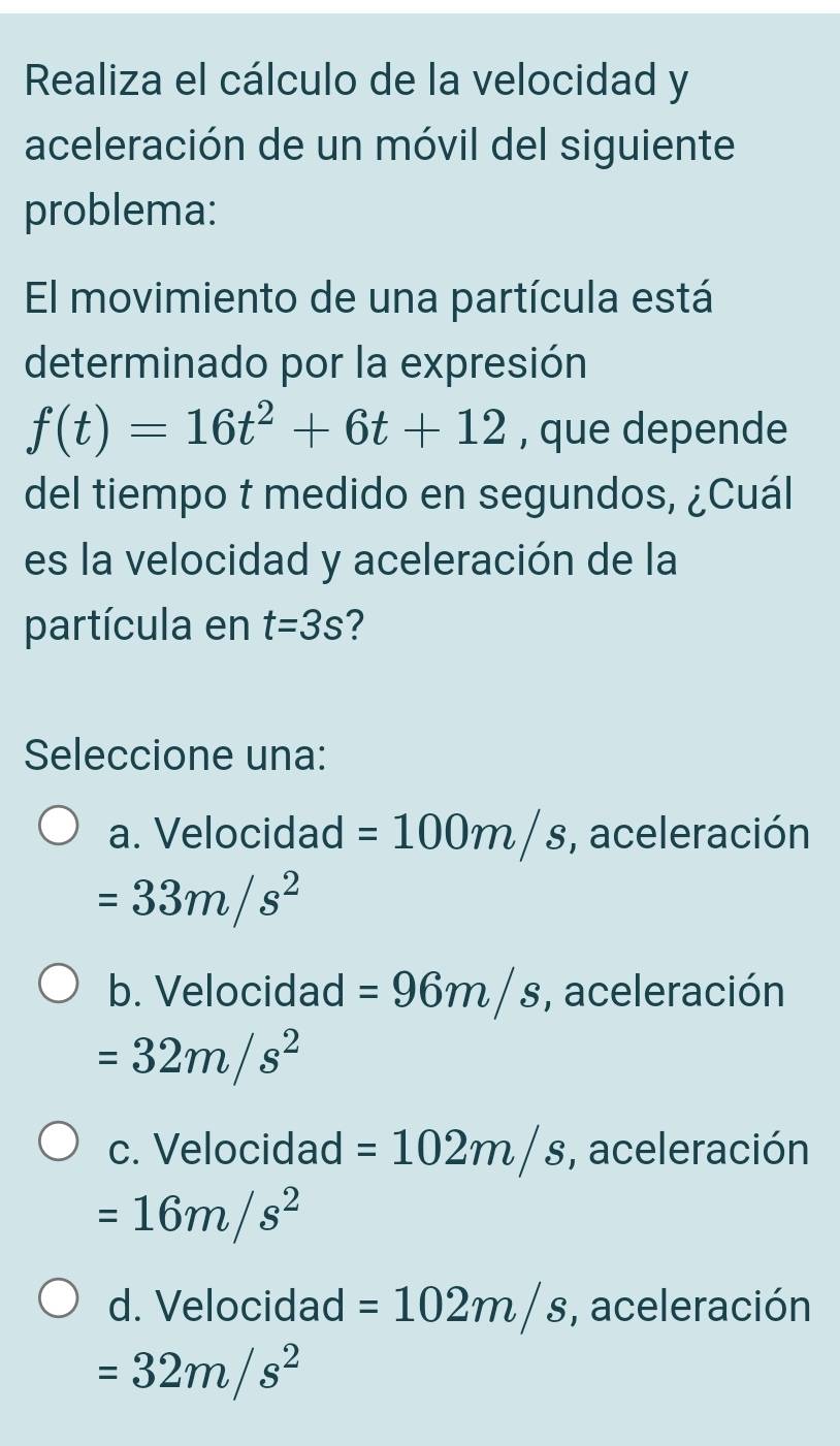 Realiza el cálculo de la velocidad y
aceleración de un móvil del siguiente
problema:
El movimiento de una partícula está
determinado por la expresión
f(t)=16t^2+6t+12 , que depende
del tiempo t medido en segundos, ¿Cuál
es la velocidad y aceleración de la
partícula en t=3s 2
Seleccione una:
a. Velocidad =100m/s , aceleración
=33m/s^2
b. Velocidad =96m/s , aceleración
=32m/s^2
c. Velocidad =102m/s , aceleración
=16m/s^2
d. Velocidad =102m/s , aceleración
=32m/s^2