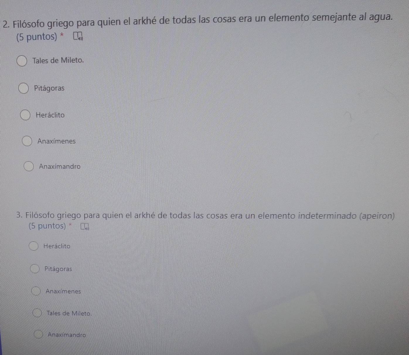 Filósofo griego para quien el arkhé de todas las cosas era un elemento semejante al agua.
(5 puntos)
Tales de Mileto.
Pitágoras
Heráclito
Anaxímenes
Anaxímandro
3. Filósofo griego para quien el arkhé de todas las cosas era un elemento indeterminado (apeiron)
(5 puntos) *
Heráclito
Pitágoras
Anaxímenes
Tales de Mileto.
Anaxímandro