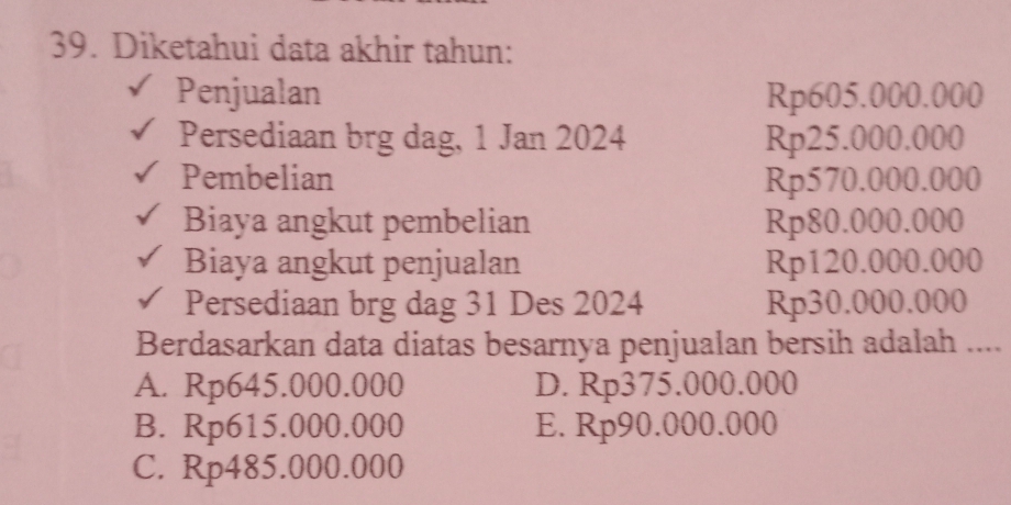 Diketahui data akhir tahun:
Penjualan Rp605.000.000
Persediaan brg dag, 1 Jan 2024 Rp25.000.000
Pembelian Rp570.000.000
Biaya angkut pembelian Rp80.000.000
Biaya angkut penjualan Rp120.000.000
Persediaan brg dag 31 Des 2024 Rp30.000.000
Berdasarkan data diatas besarnya penjualan bersih adalah ....
A. Rp645.000.000 D. Rp375.000.000
B. Rp615.000.000 E. Rp90.000.000
C. Rp485.000.000